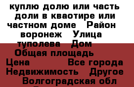 куплю долю или часть доли в кваотире или частном доме › Район ­ воронеж › Улица ­ туполева › Дом ­ 1 › Общая площадь ­ 2 › Цена ­ 1 000 - Все города Недвижимость » Другое   . Волгоградская обл.,Волгоград г.